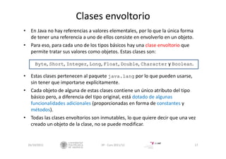 Clases envoltorio
• En Java no hay referencias a valores elementales, por lo que la única forma 
de tener una referencia a uno de ellos consiste en envolverlo en un objeto.
• Para eso, para cada uno de los tipos básicos hay una clase envoltorio que 
permite tratar sus valores como objetos. Estas clases son: 
Byte, Short, Integer, Long, Float, Double, Character y Boolean.
• Estas clases pertenecen al paquete java.lang por lo que pueden usarse, 
sin tener que importarse explícitamente.
• Cada objeto de alguna de estas clases contiene un único atributo del tipo
básico pero, a diferencia del tipo original, está dotado de algunas
funcionalidades adicionales (proporcionadas en forma de constantes y 
métodos).
• Todas las clases envoltorios son inmutables, lo que quiere decir que una vez
creado un objeto de la clase, no se puede modificar.
26/10/2011 17IIP ‐ Curs 2011/12
 