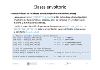 Clases envoltorio
Funcionalidades de las clases envoltorio (definición de constantes):
• Las constantes MAX_VALUE y MIN_VALUE están definidas en todas las clases
envoltorio de tipo numérico. Gracias a ellas se consigue en Java los valores 
máximo y mínimo para cada tipo.
• Los tipos reales también disponen de las constantes POSITIVE_INFINITY
y NEGATIVE_INFINITY para representar los valores infinitos, así como de 
la constante Double.NaN.
26/10/2011 18IIP ‐ Curs 2011/12
// Algunos ejemplos (valores enteros límite):
int maxI = Integer.MAX_VALUE; // maxI == 2147483647
int minI = Integer.MIN_VALUE; // minI == ‐2147483648
long maxl = Long.MAX_VALUE; // maxL == 9223372036854775807L
long maxl = Long.MAX_VALUE; // minL == ‐9223372036854775808L
// Uso de constantes en coma flotante:
double infPos = Double.POSITIVE_INFINITY;
double vNeg = infPos * -1; // vNeg es Double.NEGATIVE_INFINITY
double indet = (infPos/vNeg)*135.4; // indet es Double.NaN
 