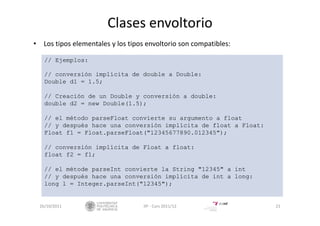 Clases envoltorio
• Los tipos elementales y los tipos envoltorio son compatibles:
26/10/2011 21IIP ‐ Curs 2011/12
// Ejemplos:
// conversión implícita de double a Double:
Double d1 = 1.5;
// Creación de un Double y conversión a double:
double d2 = new Double(1.5);
// el método parseFloat convierte su argumento a float
// y después hace una conversión implícita de float a Float:
Float f1 = Float.parseFloat("12345677890.012345");
// conversión implícita de Float a float:
float f2 = f1;
// el métode parseInt convierte la String "12345" a int
// y después hace una conversión implícita de int a long:
long l = Integer.parseInt("12345");
 