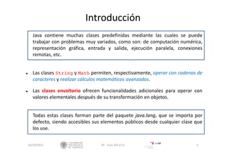 Introducción
Java contiene muchas clases predefinidas mediante las cuales se puede
trabajar con problemas muy variados, como son: de computación numérica,
representación gráfica, entrada y salida, ejecución paralela, conexiones
remotas, etc.
 Las clases String y Math permiten, respectivamente, operar con cadenas de
caracteres y realizar cálculos matemáticos avanzados.
 Las clases envoltorio ofrecen funcionalidades adicionales para operar con
valores elementales después de su transformación en objetos.
Todas estas clases forman parte del paquete java.lang, que se importa por
defecto, siendo accesibles sus elementos públicos desde cualquier clase que
los use.
26/10/2011 3IIP ‐ Curs 2011/12
 