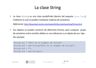 La clase String
• La clase String es una clase predefinida (dentro del paquete java.lang)
mediante la cual se pueden manipular cadenas de caracteres.
Referencia: http://download.oracle.com/javase/6/docs/api/java/lang/String.html
• Sus objetos se pueden construir de diferentes formas, pero cualquier grupo
de caracteres entre comillas dobles es una referencia a un objeto de ese tipo.
Por ejemplo:
26/10/2011 4IIP ‐ Curs 2011/12
String st1 = “Esto es un ejemplo de String”;
String st2 = new String(“Esto es un ejemplo de String”);
String st3 = “”;
String st4 = new String();
 