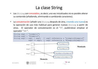 La clase String
• Los String son inmutables, es decir, una vez inicializados no es posible alterar
su contenido (añadiendo, eliminando o cambiando caracteres).
• La concatenación (añadir una String después de otra, creando una nueva) es
la operación de uso más habitual para generar nuevas String a partir de
otras. El operador de concatenación es el "+", pudiéndose emplear el
operador "+= ".
26/10/2011 5IIP ‐ Curs 2011/12
String exp1 = “ejemplo1";
String exp2 = “Ejemplo2";
String exp3 = exp1 + exp2; // exp3 referencia a "ejemplo1Ejemplo2"
exp2 += exp1; // exp2 referencia a "Ejemplo2ejemplo1"
"ejemplo1"
"Ejemplo2"
"ejemplo1Ejemplo2"
"Ejemplo2ejemplo1"
Memoria
Montículo
exp1
exp2
exp3
 