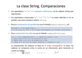 La clase String. Comparaciones
• Los operadores "==" y "!=" comparan referencias, no los objetos String que
representan.
• Los operadores relacionales ">", ">=", "<", "<=" no están definidos y no se
pueden usar para comparar valores String.
• Para la comparación de igualdad se usa el método equals(Object), así:
• Para comparación de orden se usa el métode compareTo(String).
La comparación de cadenas se basa en el orden lexicográfico. Es decir, las
cadenas se comparan entre si como en un diccionario, pero teniendo en
cuenta su código.
26/10/2011 6IIP ‐ Curs 2011/12
boolean b = st1.equals(st2);
// b es true sii st1 i st2 tienen exactamente los mismos caracteres.
int i = st1.compareTo(st2); // dónde el entero i es:
// menor que 0 sii st1 es anterior a st2.
// major que 0 sii st1 es posterior a st2.
// igual a 0 sii st1 es igual carácter a carácter a st2.
 