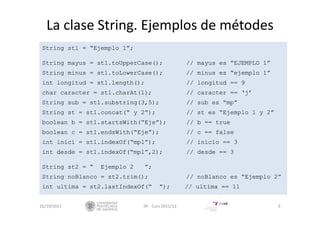 La clase String. Ejemplos de métodes
String st1 = “Ejemplo 1”;
String mayus = st1.toUpperCase(); // mayus es “EJEMPLO 1”
String minus = st1.toLowerCase(); // minus es “ejemplo 1”
int longitud = st1.length(); // longitud == 9
char caracter = st1.charAt(1); // caracter == ‘j’
String sub = st1.substring(3,5); // sub es “mp”
String st = st1.concat(“ y 2”); // st es “Ejemplo 1 y 2”
boolean b = st1.startsWith(“Eje”); // b == true
boolean c = st1.endsWith(“Eje”); // c == false
int inici = st1.indexOf(“mpl”); // inicio == 3
int desde = st1.indexOf(“mpl”,2); // desde == 3
String st2 = “ Ejemplo 2 ”;
String noBlanco = st2.trim(); // noBlanco es “Ejemplo 2”
int ultima = st2.lastIndexOf(“ ”); // ultima == 11
26/10/2011 IIP ‐ Curs 2011/12 9
 