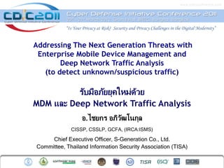 www.cdicconfere n ce. c om


           Cyber Defense Initiative Conference 2011
           20 th – 21 st March 2012, Grand Hall, BITEC, Bangna, Bangkok

           “Is Your Privacy at Risk? Security and Privacy Challenges in the Digital Modernity”




          รับมือภัยยุคใหม่ดวย
                           ้
MDM และ Deep Network Traffic Analysis
                   อ.ไชยกร อภิวฒโนกุล
                               ั
             CISSP, CSSLP, GCFA, (IRCA:ISMS)

     Chief Executive Officer, S-Generation Co., Ltd.
Committee, Thailand Information Security Association (TISA)
 