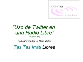 “ Uso de Twitter en  una Radio Libre” (versión 2.0) Gorka Fernández  e  Iñigo Muñoz Tas Tas  Irrati  Librea   