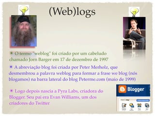 (Web)logs


✴ O termo "weblog" foi criado por um cabeludo
chamado Jorn Barger em 17 de dezembro de 1997
✴ A abreviação blog foi criada por Peter Merholz, que
desmembrou a palavra weblog para formar a frase we blog (nós
blogamos) na barra lateral do blog Peterme.com (maio de 1999)

✴ Logo depois nascia a Pyra Labs, criadora do
Blogger. Seu pai era Evan Williams, um dos
criadores do Twitter
 