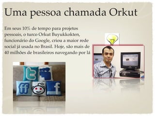 Uma pessoa chamada Orkut
Em seus 10% de tempo para projetos
pessoais, o turco Orkut Buyukkokten,
funcionário do Google, criou a maior rede
social já usada no Brasil. Hoje, são mais de
40 milhões de brasileiros navegando por lá
 