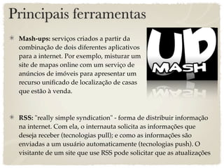 Principais ferramentas
 Mash-ups: serviços criados a partir da
 combinação de dois diferentes aplicativos
 para a internet. Por exemplo, misturar um
 site de mapas online com um serviço de
 anúncios de imóveis para apresentar um
 recurso uniﬁcado de localização de casas
 que estão à venda.



 RSS: "really simple syndication" - forma de distribuir informação
 na internet. Com ela, o internauta solicita as informações que
 deseja receber (tecnologias pull); e como as informações são
 enviadas a um usuário automaticamente (tecnologias push). O
 visitante de um site que use RSS pode solicitar que as atualizações
 
