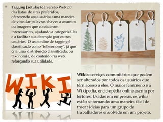 Tagging [rotulação]: versão Web 2.0
das listas de sites preferidos,
oferecendo aos usuários uma maneira
de vincular palavras-chaves a assuntos
ou imagens que consideram
interessantes, ajudando a categorizá-las
e a facilitar sua obtenção por outros
usuários. O uso online de tagging é
classiﬁcado como "folksonomy", já que
cria uma distribuição classiﬁcada, ou
taxonomia, de conteúdo na web,
reforçando sua utilidade.


                                       Wikis: serviços comunitários que podem
                                       ser alterados por todos os usuários que
                                       têm acesso a eles. O maior fenômeno é a
                                       Wikipedia, enciclopédia online escrita por
                                       leitores. Usadas em empresas, os wikis
                                       estão se tornando uma maneira fácil de
                                       trocar ideias para um grupo de
                                       trabalhadores envolvido em um projeto.
 