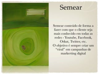 Semear

Semear conteúdo de forma a
 fazer com que o cliente seja
mais conhecido em todas as
 redes - Youtube, Facebook,
     Orkut, Twitter, etc.
O objetivo é sempre criar um
  “viral” em campanhas de
      markerting digital
 