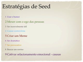 Estratégias de Seed
 1 Usar o humor

 2 Mexer com o ego das pessoas
 3 Ser increvelmente útil

 4 Causar controvérsia

 5 Criar um Meme
 6 Ser dramático

 7 Ser provocativo

 8 Buscar um sorriso

 9 Cativar relacionamento emocional - causas
 