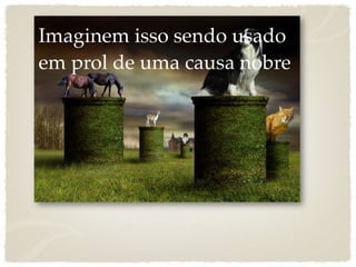 Imaginem isso sendo usado
em prol de uma causa nobre
 