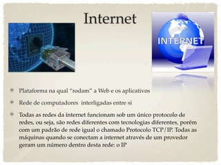 Internet



Plataforma na qual “rodam” a Web e os aplicativos

Rede de computadores  interligadas entre si

Todas as redes da internet funcionam sob um único protocolo de
redes, ou seja, são redes diferentes com tecnologias diferentes, porém
com um padrão de rede igual o chamado Protocolo TCP/IP. Todas as
máquinas quando se conectam a internet através de um provedor
geram um número dentro desta rede: o IP
 
