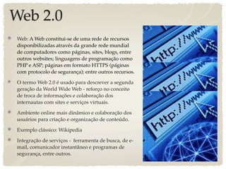 Web 2.0
Web: A Web constitui-se de uma rede de recursos
disponibilizadas através da grande rede mundial
de computadores como páginas, sites, blogs, entre
outros websites; linguagens de programação como
PHP e ASP; páginas em formato HTTPS (páginas
com protocolo de segurança); entre outros recursos.

O termo Web 2.0 é usado para descrever a segunda
geração da World Wide Web - reforço no conceito
de troca de informações e colaboração dos
internautas com sites e serviços virtuais.

Ambiente online mais dinâmico e colaboração dos
usuários para criação e organização de conteúdo.

Exemplo clássico: Wikipedia

Integração de serviços - ferramenta de busca, de e-
mail, comunicador instantâneo e programas de
segurança, entre outros.
 