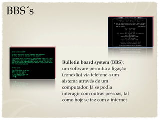 BBS´s



        Bulletin board system (BBS):
        um software permitia a ligação
        (conexão) via telefone a um
        sistema através de um
        computador. Já se podia
        interagir com outras pessoas, tal
        como hoje se faz com a internet
 