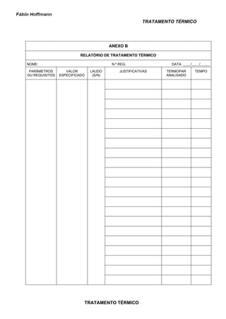 TRATAMENTO TÉRMICO




                                        ANEXO B

                          RELATÓRIO DE TRATAMENTO TÉRMICO

NOME:                                    N.º REG.                 DATA: ____/____/_____

 PARÂMETROS        VALOR       LAUDO         JUSTIFICATIVAS     TERMOPAR      TEMPO
OU REQUISITOS   ESPECIFICADO    (S/N)                           ANALISADO




                           TRATAMENTO TÉRMICO
 