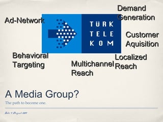 Demand
Ad-Network                             Generation

                                         Customer
                                         Aquisition
      Behavioral                       Localized
      Targeting           Multichannel Reach
                          Reach

A Media Group?
The path to become one.

Date 4 August 2009
 