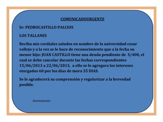 HYRNHJUTMJNN
COMUNICADOURGENTE
Sr: PEDROCASTILLO PALCIOS
LOS TALLANES
Reciba mis cordiales saludos en nombre de la universidad cesar
vallejo y a la vez se le hace de reconocimiento que a la fecha su
menor hijo: JUAN CASTILLO tiene una deuda pendiente de S/400, el
cual se debe cancelar durante las fechas correspondientes
15/06/2013 a 22/06/2013, a ello se le agregara los intereses
otorgados 60 por los días de mora 35 DIAS.
Se le agradecerá su comprensión y regularizar a la brevedad
posible.
Atentamente:
ASUNTOS ESTUDIANTILES
 