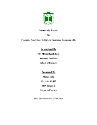 Internship Report
On
Financial Analysis of Delta Life Insurance Company Ltd.
Supervised By
Mr. Mrinal Kanti Paul
Assistant Professor
School of Business
Prepared By
Manas Saha
ID: 11.01.02.102
BBA Program
Major in Finance
Date of Submission: 10/09/2015
 