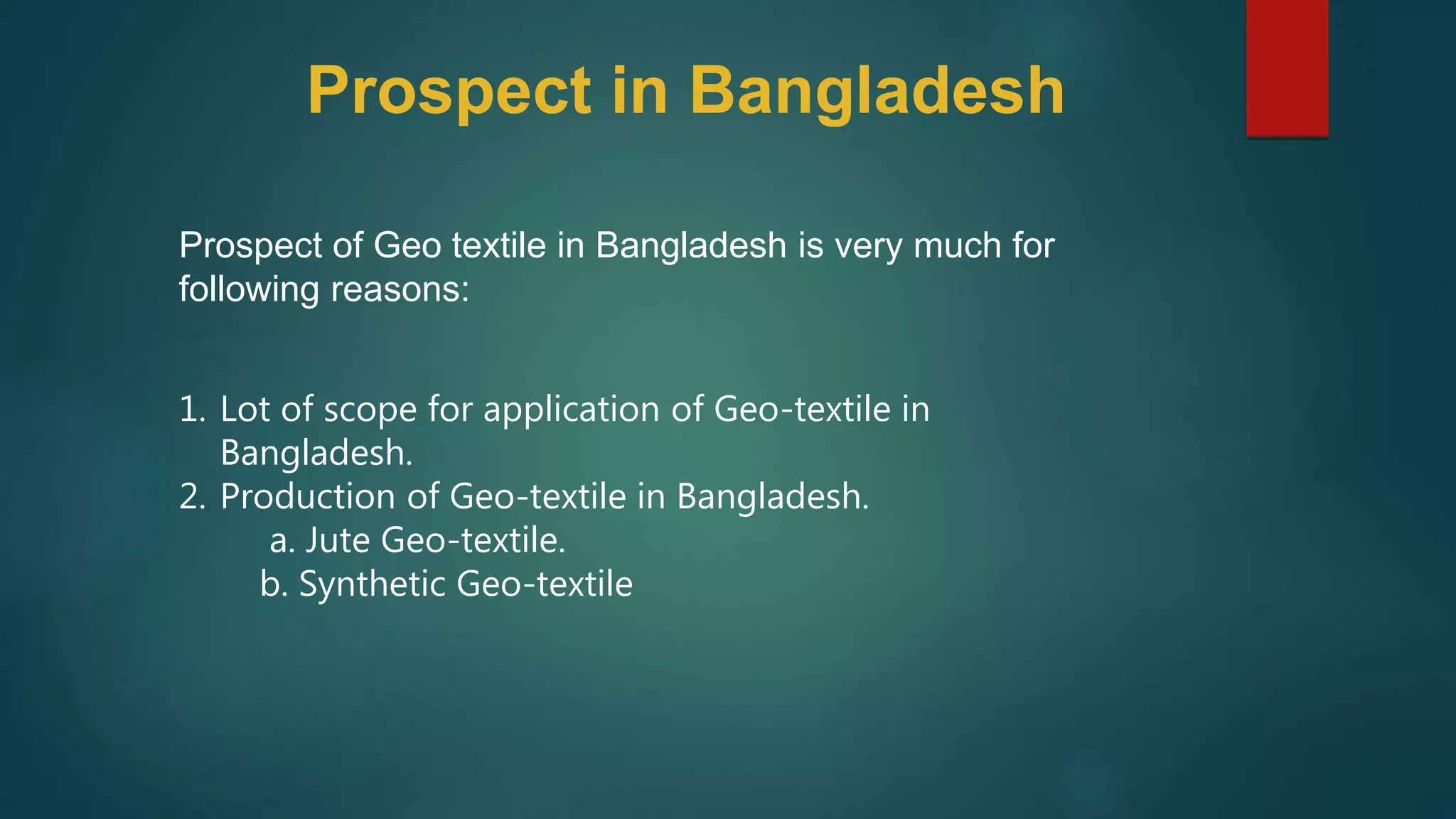 Prospect of Geo textile in Bangladesh is very much for
following reasons:
1. Lot of scope for application of Geo-textile in
Bangladesh.
2. Production of Geo-textile in Bangladesh.
a. Jute Geo-textile.
b. Synthetic Geo-textile
Prospect in Bangladesh
 
