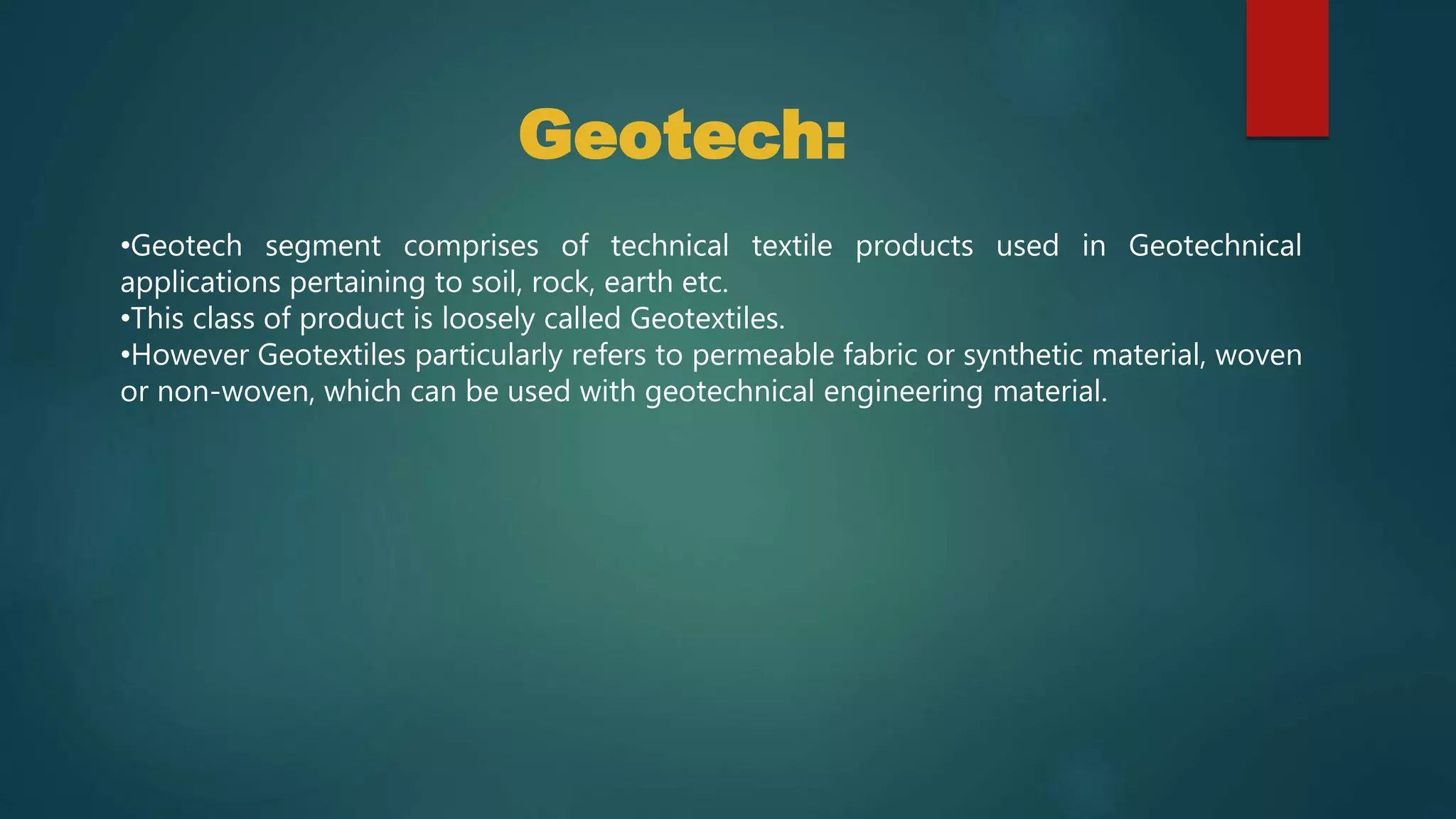•Geotech segment comprises of technical textile products used in Geotechnical
applications pertaining to soil, rock, earth etc.
•This class of product is loosely called Geotextiles.
•However Geotextiles particularly refers to permeable fabric or synthetic material, woven
or non-woven, which can be used with geotechnical engineering material.
Geotech:
 