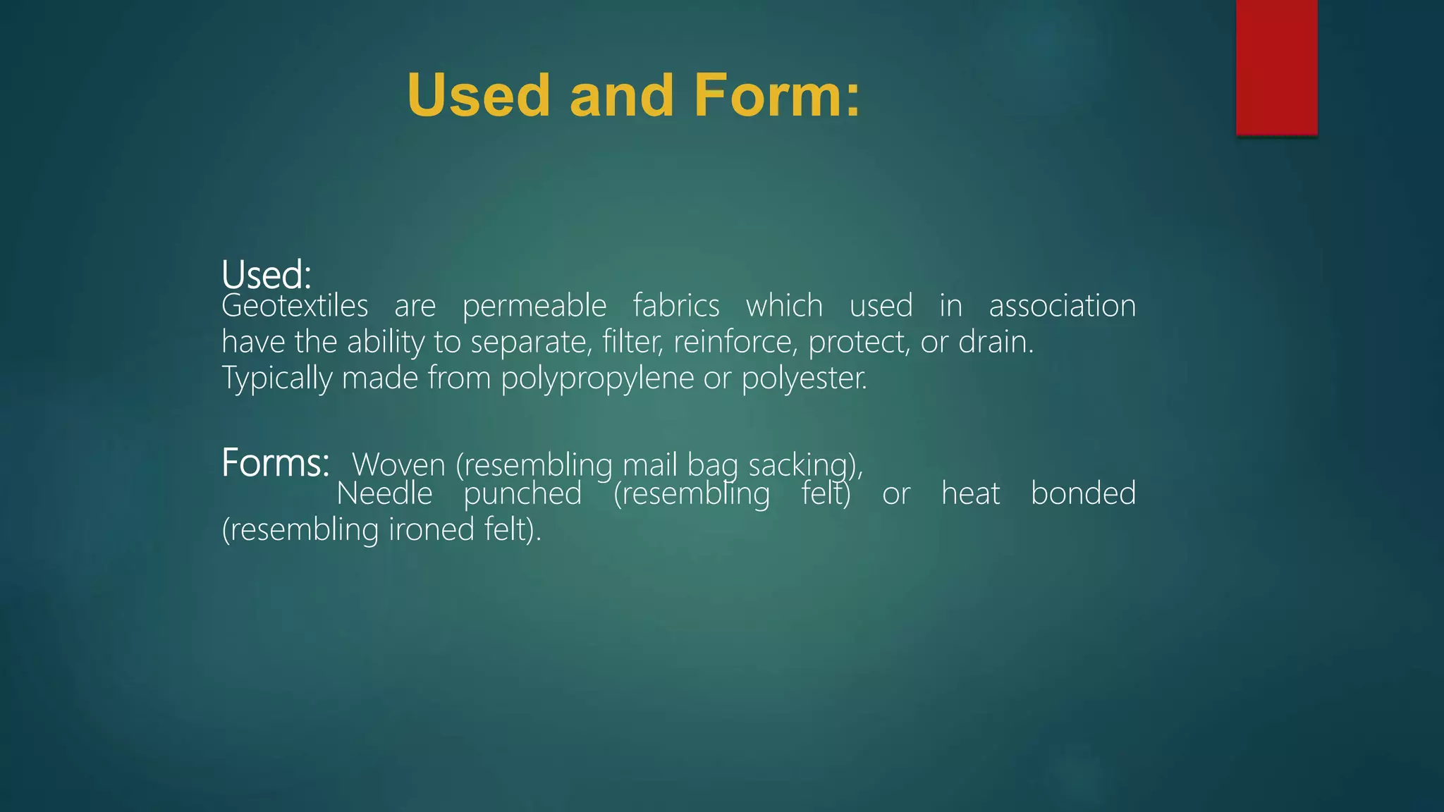 Used:
Geotextiles are permeable fabrics which used in association
have the ability to separate, filter, reinforce, protect, or drain.
Typically made from polypropylene or polyester.
Forms: Woven (resembling mail bag sacking),
Needle punched (resembling felt) or heat bonded
(resembling ironed felt).
Used and Form:
 