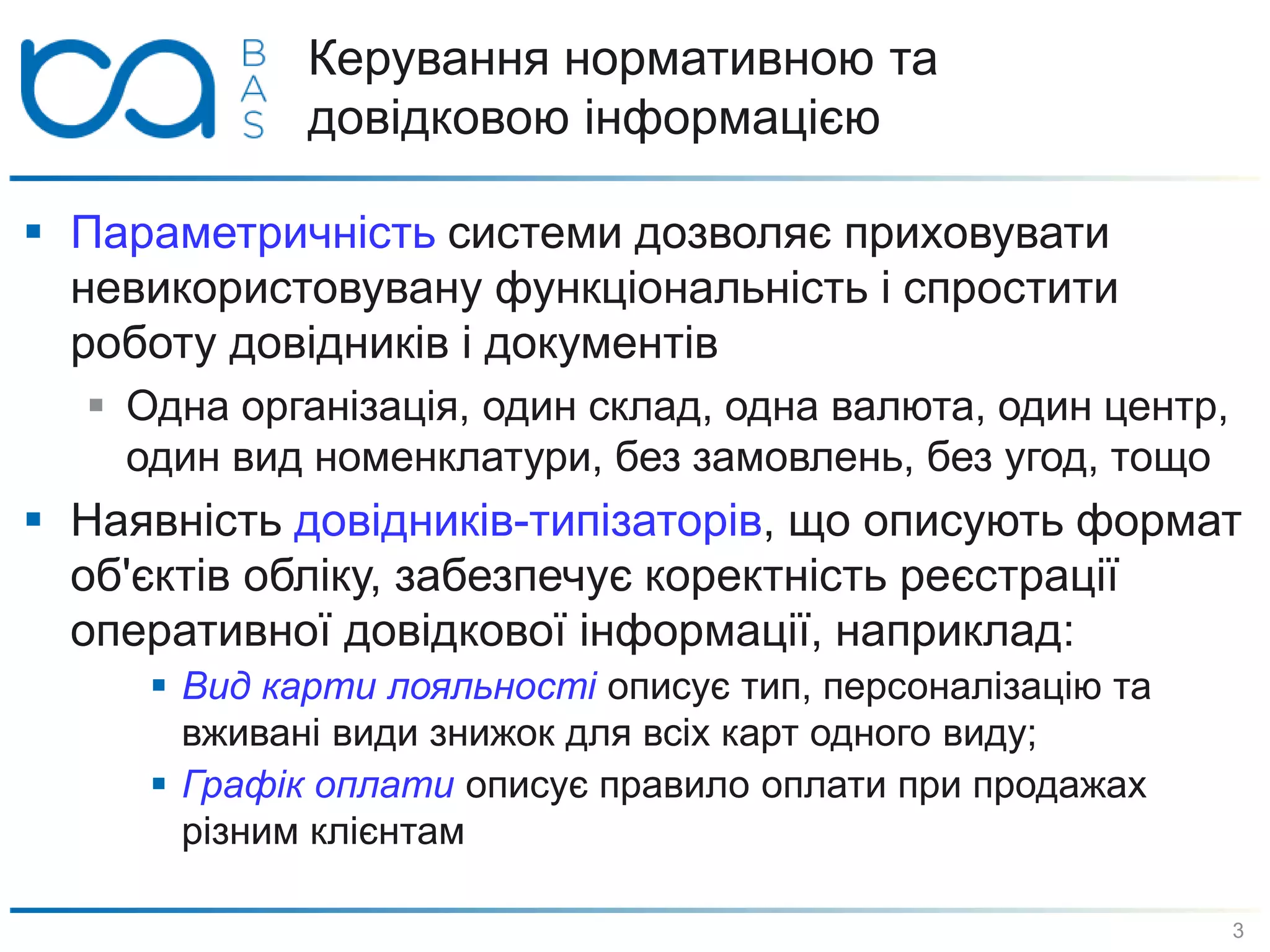 Керування нормативною та
довідковою інформацією
 Параметричність системи дозволяє приховувати
невикористовувану функціональність і спростити
роботу довідників і документів
 Одна організація, один склад, одна валюта, один центр,
один вид номенклатури, без замовлень, без угод, тощо
 Наявність довідників-типізаторів, що описують формат
об'єктів обліку, забезпечує коректність реєстрації
оперативної довідкової інформації, наприклад:
 Вид карти лояльності описує тип, персоналізацію та
вживані види знижок для всіх карт одного виду;
 Графік оплати описує правило оплати при продажах
різним клієнтам
3
 