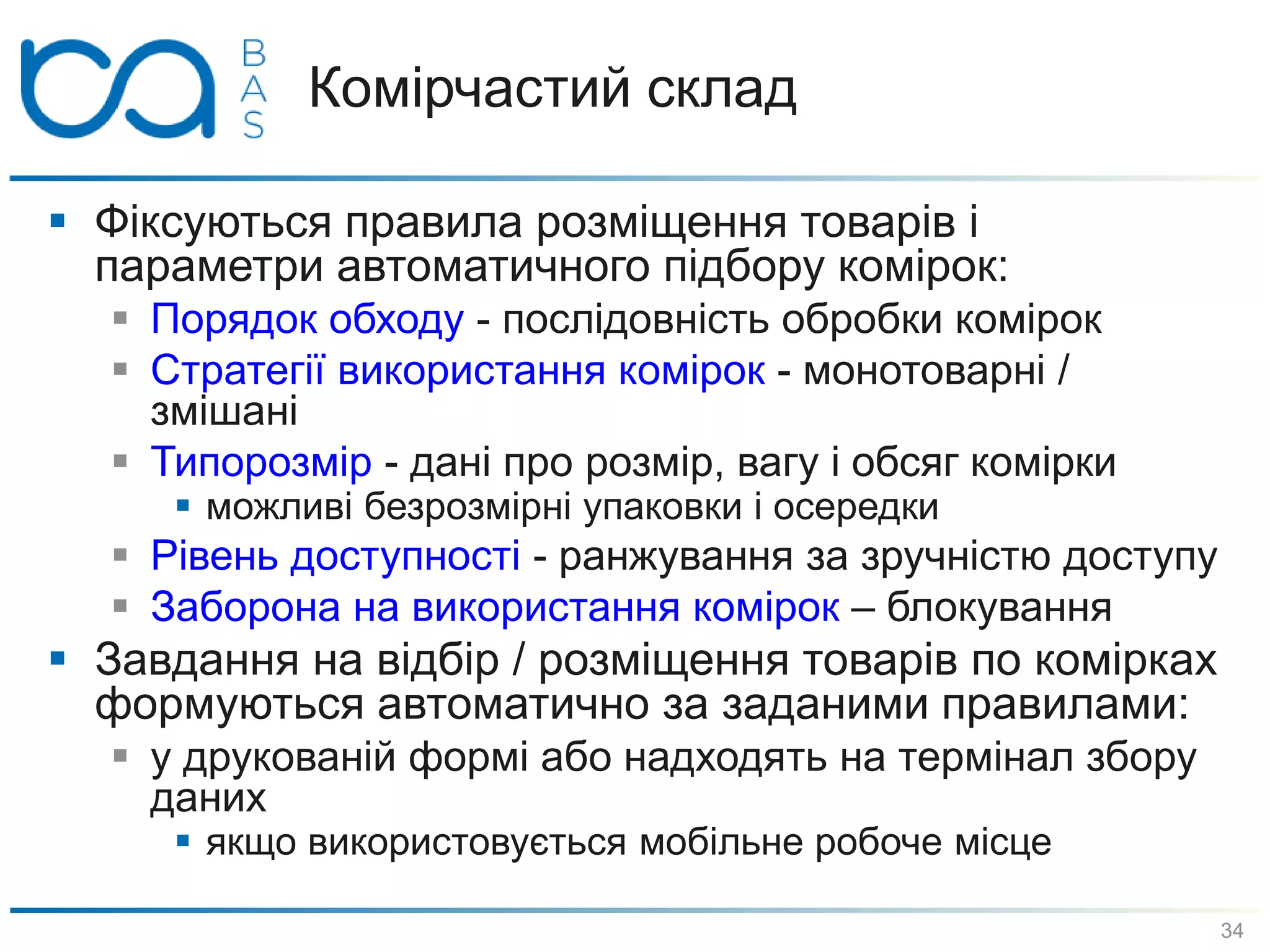 Комірчастий склад
 Фіксуються правила розміщення товарів і
параметри автоматичного підбору комірок:
 Порядок обходу - послідовність обробки комірок
 Стратегії використання комірок - монотоварні /
змішані
 Типорозмір - дані про розмір, вагу і обсяг комірки
 можливі безрозмірні упаковки і осередки
 Рівень доступності - ранжування за зручністю доступу
 Заборона на використання комірок – блокування
 Завдання на відбір / розміщення товарів по комірках
формуються автоматично за заданими правилами:
 у друкованій формі або надходять на термінал збору
даних
 якщо використовується мобільне робоче місце
34
 