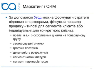 Маркетинг і CRM
 За допомогою Угод можна формувати стратегії
відносин з партнерами, фіксуючи правила
продажу - типові для сегментів клієнтів або
індивідуальні для конкретного клієнта:
 прайс, в т.ч. з особливими цінами на товар/цінову
групу
 застосовувані знижки
 графіки платежів
 детальність розрахунків
 сегмент номенклатури
 сегмент партнерів тощо
13
 