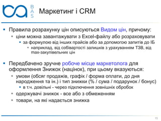 Маркетинг і CRM
 Правила розрахунку цін описуються Видом цін, причому:
 ціни можна завантажувати з Excel-файлу або розраховувати
 за формулою від інших прайсів або за допомогою запитів до ІБ
 наприклад, від собівартості залишків з урахуванням ТЗВ, від
max-закупівельних цін
 Передбачено зручне робоче місце маркетолога для
оформлення Знижок (націнок), при цьому вказуються:
 умови (обсяг продажів, графік / форма оплати, до дня
народження та ін.) і тип знижки (% / сума / подарунок / бонус)
 в т.ч. довільні - через підключення зовнішніх обробок
 одержувачі знижок - все або з обмеженням
 товари, на які надається знижка
15
 