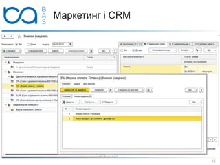 Маркетинг і CRM
 Правила розрахунку цін описуються Видом цін, причому:
 ціни можна завантажувати з Excel-файлу або розраховувати
 за формулою від інших прайсів або за допомогою запитів до ІБ
 наприклад, від собівартості залишків з урахуванням ТЗВ, від
max-закупівельних цін
 Передбачено зручне робоче місце маркетолога для
оформлення Знижок (націнок), при цьому вказуються:
 умови (обсяг продажів, графік / форма оплати, до дня
народження та ін.) і тип знижки (% / сума / подарунок / бонус)
 в т.ч. довільні - через підключення зовнішніх обробок
 одержувачі знижок - все або з обмеженням
 товари, на які надається знижка
16
 
