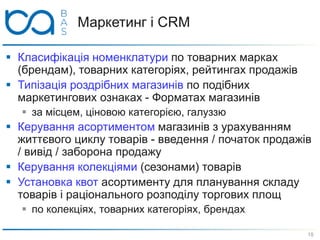 Маркетинг і CRM
 Класифікація номенклатури по товарних марках
(брендам), товарних категоріях, рейтингах продажів
 Типізація роздрібних магазинів по подібних
маркетингових ознаках - Форматах магазинів
 за місцем, ціновою категорією, галуззю
 Керування асортиментом магазинів з урахуванням
життєвого циклу товарів - введення / початок продажів
/ вивід / заборона продажу
 Керування колекціями (сезонами) товарів
 Установка квот асортименту для планування складу
товарів і раціонального розподілу торгових площ
 по колекціях, товарних категоріях, брендах
18
 