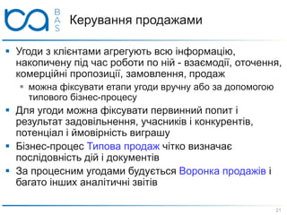  Угоди з клієнтами агрегують всю інформацію,
накопичену під час роботи по ній - взаємодії, оточення,
комерційні пропозиції, замовлення, продаж
 можна фіксувати етапи угоди вручну або за допомогою
типового бізнес-процесу
 Для угоди можна фіксувати первинний попит і
результат задовільнення, учасників і конкурентів,
потенціал і ймовірність виграшу
 Бізнес-процес Типова продаж чітко визначає
послідовність дій і документів
 За процесним угодами будується Воронка продажів і
багато інших аналітичні звітів
Керування продажами
21
 