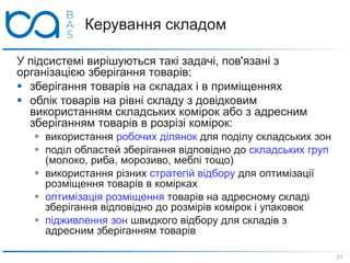 Керування складом
У підсистемі вирішуються такі задачі, пов'язані з
організацією зберігання товарів:
 зберігання товарів на складах і в приміщеннях
 облік товарів на рівні складу з довідковим
використанням складських комірок або з адресним
зберіганням товарів в розрізі комірок:
 використання робочих ділянок для поділу складських зон
 поділ областей зберігання відповідно до складських груп
(молоко, риба, морозиво, меблі тощо)
 використання різних стратегій відбору для оптимізації
розміщення товарів в комірках
 оптимізація розміщення товарів на адресному складі
зберігання відповідно до розмірів комірок і упаковок
 підживлення зон швидкого відбору для складів з
адресним зберіганням товарів
31
 