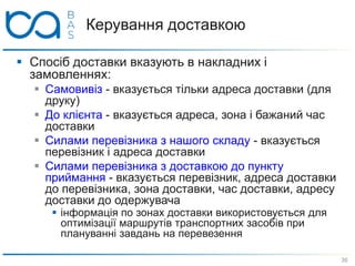 Керування доставкою
36
 Спосіб доставки вказують в накладних і
замовленнях:
 Самовивіз - вказується тільки адреса доставки (для
друку)
 До клієнта - вказується адреса, зона і бажаний час
доставки
 Силами перевізника з нашого складу - вказується
перевізник і адреса доставки
 Силами перевізника з доставкою до пункту
приймання - вказується перевізник, адреса доставки
до перевізника, зона доставки, час доставки, адресу
доставки до одержувача
 інформація по зонах доставки використовується для
оптимізації маршрутів транспортних засобів при
плануванні завдань на перевезення
 