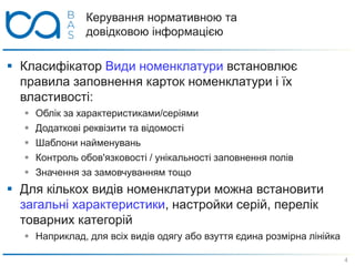 Керування нормативною та
довідковою інформацією
 Класифікатор Види номенклатури встановлює
правила заповнення карток номенклатури і їх
властивості:
 Облік за характеристиками/серіями
 Додаткові реквізити та відомості
 Шаблони найменувань
 Контроль обов'язковості / унікальності заповнення полів
 Значення за замовчуванням тощо
 Для кількох видів номенклатури можна встановити
загальні характеристики, настройки серій, перелік
товарних категорій
 Наприклад, для всіх видів одягу або взуття єдина розмірна лінійка
4
 