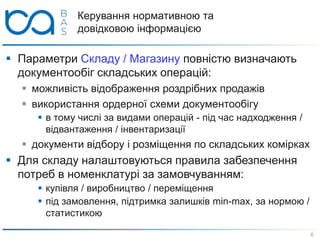 Керування нормативною та
довідковою інформацією
 Параметри Складу / Магазину повністю визначають
документообіг складських операцій:
 можливість відображення роздрібних продажів
 використання ордерної схеми документообігу
 в тому числі за видами операцій - під час надходження /
відвантаження / інвентаризації
 документи відбору і розміщення по складських комірках
 Для складу налаштовуються правила забезпечення
потреб в номенклатурі за замовчуванням:
 купівля / виробництво / переміщення
 під замовлення, підтримка залишків min-max, за нормою /
статистикою
6
 