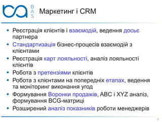 Маркетинг і CRM
 Реєстрація клієнтів і взаємодій, ведення досьє
партнера
 Стандартизація бізнес-процесів взаємодій з
клієнтами
 Реєстрація карт лояльності, аналіз лояльності
клієнтів
 Робота з претензіями клієнтів
 Робота з клієнтами на попередніх етапах, ведення
та моніторинг виконання угод
 Формування Воронки продажів, ABC і XYZ аналіз,
формування BCG-матриці
 Розширений аналіз показників роботи менеджерів
9
 