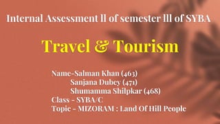 Internal Assessment ll of semester lll of SYBA
Travel & Tourism
Name-Salman Khan (463)
Sanjana Dubey (471)
Shumamma Shilpkar (468)
Class - SYBA/C
Topic - MIZORAM : Land Of Hill People
 