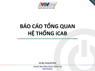 www.vtvcab.vn
TRUNG TÂM CÔNG NGHỆ THÔNG TIN
BÁO CÁO TỔNG QUAN
HỆ THỐNG iCAB
Hà Nội, tháng 05/2019
 