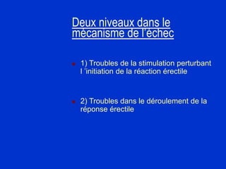 Deux niveaux dans le
mécanisme de l’échec
 1) Troubles de la stimulation perturbant
l ’initiation de la réaction érectile
 2) Troubles dans le déroulement de la
réponse érectile
 