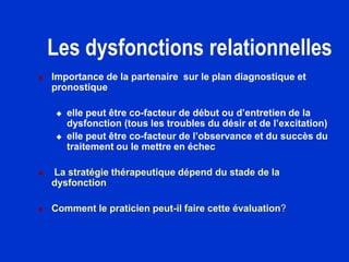 Les dysfonctions relationnelles
 Importance de la partenaire sur le plan diagnostique et
pronostique
 elle peut être co-facteur de début ou d’entretien de la
dysfonction (tous les troubles du désir et de l’excitation)
 elle peut être co-facteur de l’observance et du succès du
traitement ou le mettre en échec
 La stratégie thérapeutique dépend du stade de la
dysfonction
 Comment le praticien peut-il faire cette évaluation?
 