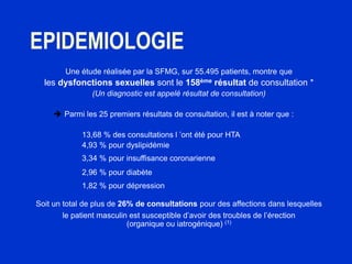 EPIDEMIOLOGIE
Une étude réalisée par la SFMG, sur 55.495 patients, montre que
les dysfonctions sexuelles sont le 158ème résultat de consultation *
(Un diagnostic est appelé résultat de consultation)
 Parmi les 25 premiers résultats de consultation, il est à noter que :
• 13,68 % des consultations l ’ont été pour HTA
• 4,93 % pour dyslipidémie
• 3,34 % pour insuffisance coronarienne
• 2,96 % pour diabète
• 1,82 % pour dépression
Soit un total de plus de 26% de consultations pour des affections dans lesquelles
le patient masculin est susceptible d’avoir des troubles de l’érection
(organique ou iatrogénique) (1)
 