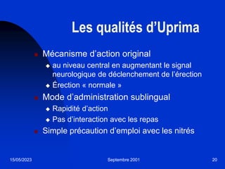 15/05/2023 Septembre 2001 20
Les qualités d’Uprima
 Mécanisme d’action original
 au niveau central en augmentant le signal
neurologique de déclenchement de l’érection
 Érection « normale »
 Mode d’administration sublingual
 Rapidité d’action
 Pas d’interaction avec les repas
 Simple précaution d’emploi avec les nitrés
 