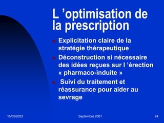 15/05/2023 Septembre 2001 24
L ’optimisation de
la prescription
 Explicitation claire de la
stratégie thérapeutique
 Déconstruction si nécessaire
des idées reçues sur l ’érection
« pharmaco-induite »
 Suivi du traitement et
réassurance pour aider au
sevrage
 