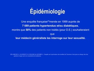 Épidémiologie
Une enquête française(3)
menée en 1999 auprès de
7 689 patients hypertendus et/ou diabétiques,
montre que 58% des patients non traités (pour D.E.) souhaiteraient
que
leur médecin généraliste les interroge sur leur sexualité.
(3) LERICHE A, JAUDINOT E.O, SOLESSE de GENDRE A . Enquête sur la prévalence des troubles de l’érection et leur prise en charge chez des
patients à risque suivis en consultation de médecine.
 