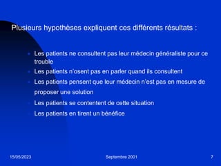 15/05/2023 Septembre 2001 7
Plusieurs hypothèses expliquent ces différents résultats :
 Les patients ne consultent pas leur médecin généraliste pour ce
trouble
 Les patients n’osent pas en parler quand ils consultent
 Les patients pensent que leur médecin n’est pas en mesure de
proposer une solution
 Les patients se contentent de cette situation
 Les patients en tirent un bénéfice
 