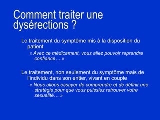 Comment traiter une
dysérections ?
Le traitement du symptôme mis à la disposition du
patient
« Avec ce médicament, vous allez pouvoir reprendre
confiance… »
Le traitement, non seulement du symptôme mais de
l’individu dans son entier, vivant en couple
« Nous allons essayer de comprendre et de définir une
stratégie pour que vous puissiez retrouver votre
sexualité… »
 