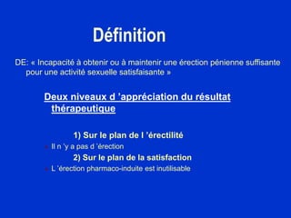 Définition
DE: « Incapacité à obtenir ou à maintenir une érection pénienne suffisante
pour une activité sexuelle satisfaisante »
Deux niveaux d ’appréciation du résultat
thérapeutique
1) Sur le plan de l ’érectilité
 Il n ’y a pas d ’érection
2) Sur le plan de la satisfaction
 L ’érection pharmaco-induite est inutilisable
 